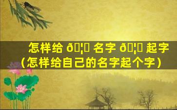 怎样给 🦍 名字 🦅 起字（怎样给自己的名字起个字）